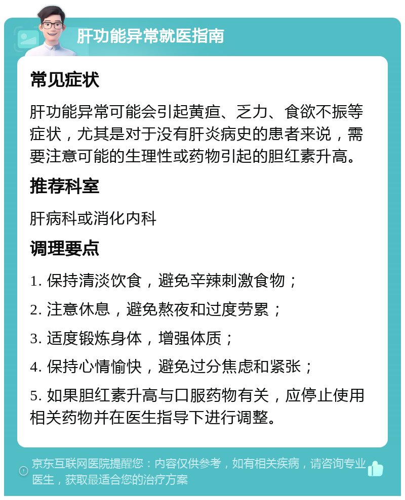 肝功能异常就医指南 常见症状 肝功能异常可能会引起黄疸、乏力、食欲不振等症状，尤其是对于没有肝炎病史的患者来说，需要注意可能的生理性或药物引起的胆红素升高。 推荐科室 肝病科或消化内科 调理要点 1. 保持清淡饮食，避免辛辣刺激食物； 2. 注意休息，避免熬夜和过度劳累； 3. 适度锻炼身体，增强体质； 4. 保持心情愉快，避免过分焦虑和紧张； 5. 如果胆红素升高与口服药物有关，应停止使用相关药物并在医生指导下进行调整。