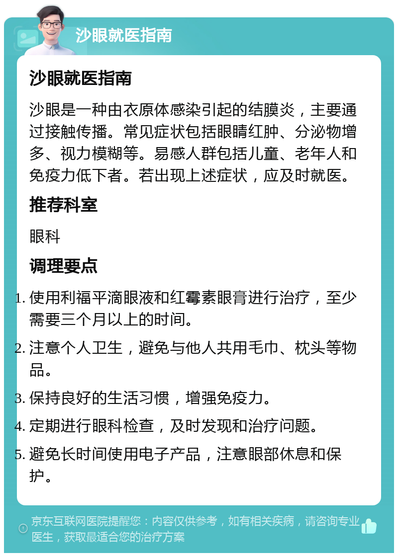 沙眼就医指南 沙眼就医指南 沙眼是一种由衣原体感染引起的结膜炎，主要通过接触传播。常见症状包括眼睛红肿、分泌物增多、视力模糊等。易感人群包括儿童、老年人和免疫力低下者。若出现上述症状，应及时就医。 推荐科室 眼科 调理要点 使用利福平滴眼液和红霉素眼膏进行治疗，至少需要三个月以上的时间。 注意个人卫生，避免与他人共用毛巾、枕头等物品。 保持良好的生活习惯，增强免疫力。 定期进行眼科检查，及时发现和治疗问题。 避免长时间使用电子产品，注意眼部休息和保护。