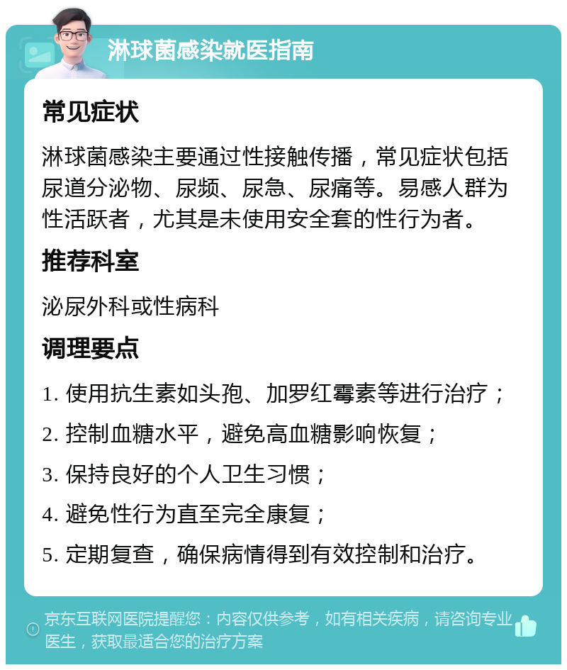 淋球菌感染就医指南 常见症状 淋球菌感染主要通过性接触传播，常见症状包括尿道分泌物、尿频、尿急、尿痛等。易感人群为性活跃者，尤其是未使用安全套的性行为者。 推荐科室 泌尿外科或性病科 调理要点 1. 使用抗生素如头孢、加罗红霉素等进行治疗； 2. 控制血糖水平，避免高血糖影响恢复； 3. 保持良好的个人卫生习惯； 4. 避免性行为直至完全康复； 5. 定期复查，确保病情得到有效控制和治疗。