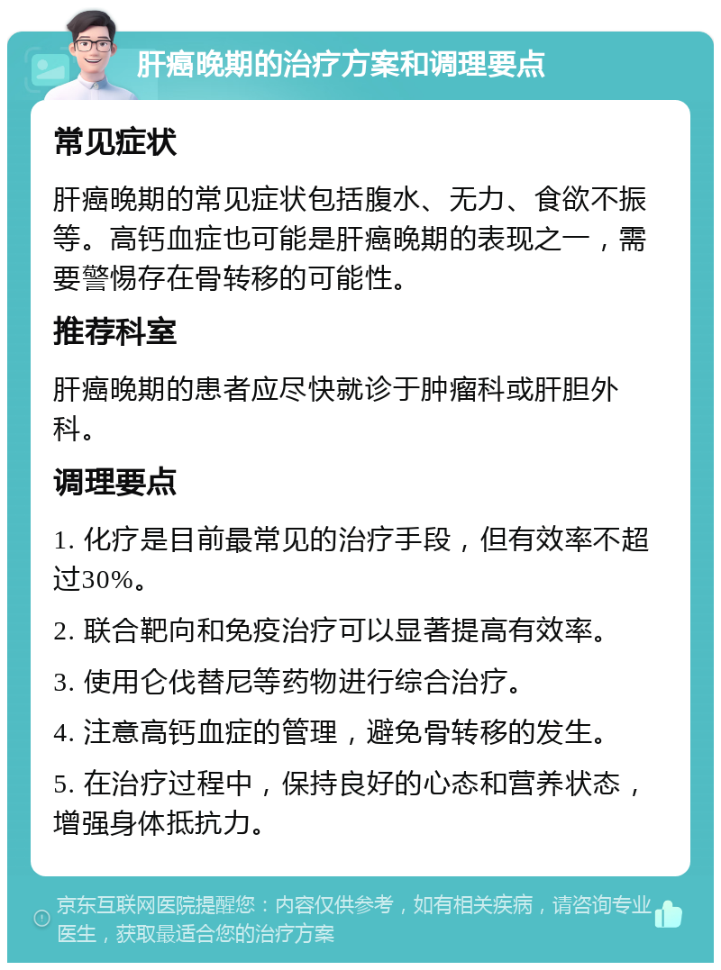 肝癌晚期的治疗方案和调理要点 常见症状 肝癌晚期的常见症状包括腹水、无力、食欲不振等。高钙血症也可能是肝癌晚期的表现之一，需要警惕存在骨转移的可能性。 推荐科室 肝癌晚期的患者应尽快就诊于肿瘤科或肝胆外科。 调理要点 1. 化疗是目前最常见的治疗手段，但有效率不超过30%。 2. 联合靶向和免疫治疗可以显著提高有效率。 3. 使用仑伐替尼等药物进行综合治疗。 4. 注意高钙血症的管理，避免骨转移的发生。 5. 在治疗过程中，保持良好的心态和营养状态，增强身体抵抗力。