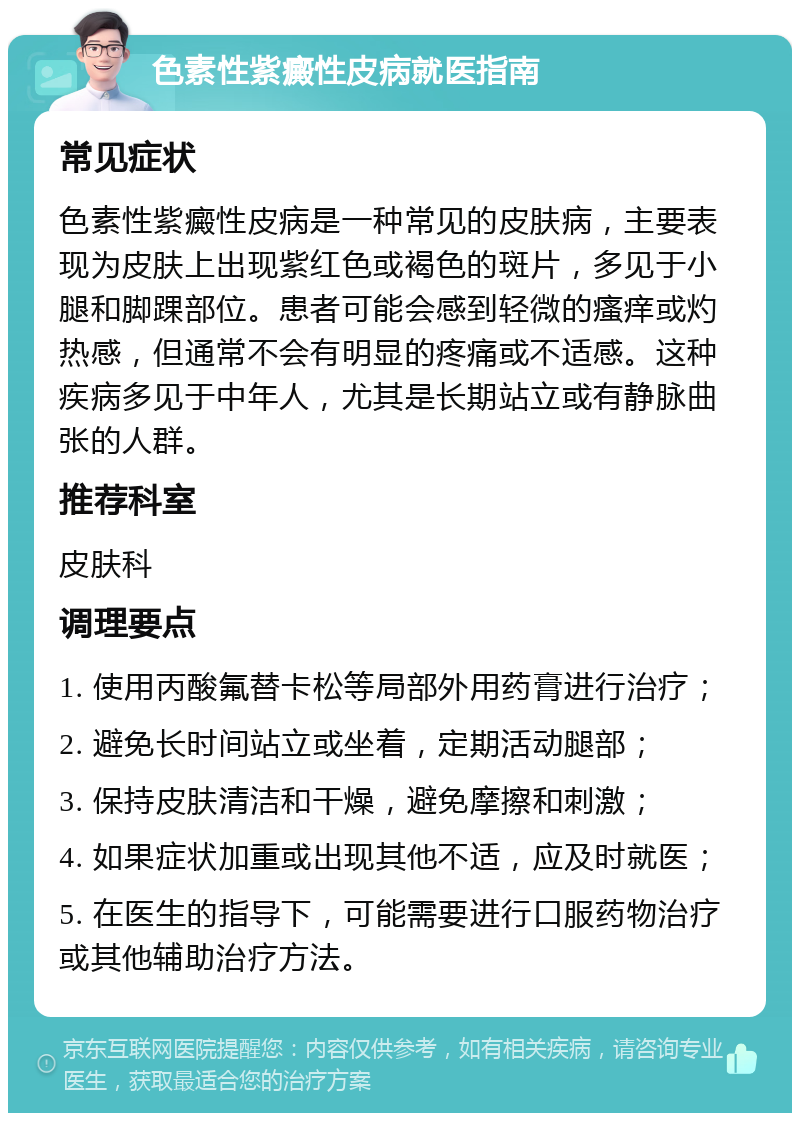 色素性紫癜性皮病就医指南 常见症状 色素性紫癜性皮病是一种常见的皮肤病，主要表现为皮肤上出现紫红色或褐色的斑片，多见于小腿和脚踝部位。患者可能会感到轻微的瘙痒或灼热感，但通常不会有明显的疼痛或不适感。这种疾病多见于中年人，尤其是长期站立或有静脉曲张的人群。 推荐科室 皮肤科 调理要点 1. 使用丙酸氟替卡松等局部外用药膏进行治疗； 2. 避免长时间站立或坐着，定期活动腿部； 3. 保持皮肤清洁和干燥，避免摩擦和刺激； 4. 如果症状加重或出现其他不适，应及时就医； 5. 在医生的指导下，可能需要进行口服药物治疗或其他辅助治疗方法。