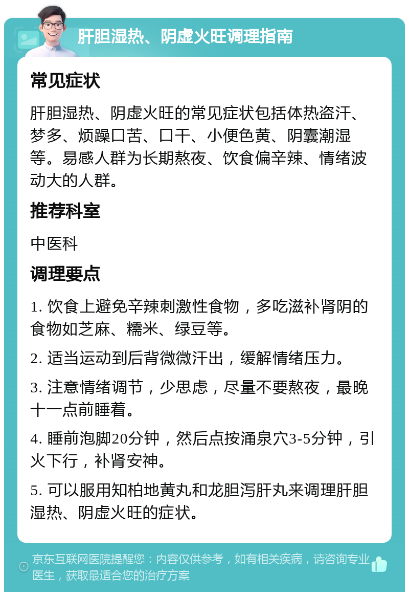 肝胆湿热、阴虚火旺调理指南 常见症状 肝胆湿热、阴虚火旺的常见症状包括体热盗汗、梦多、烦躁口苦、口干、小便色黄、阴囊潮湿等。易感人群为长期熬夜、饮食偏辛辣、情绪波动大的人群。 推荐科室 中医科 调理要点 1. 饮食上避免辛辣刺激性食物，多吃滋补肾阴的食物如芝麻、糯米、绿豆等。 2. 适当运动到后背微微汗出，缓解情绪压力。 3. 注意情绪调节，少思虑，尽量不要熬夜，最晚十一点前睡着。 4. 睡前泡脚20分钟，然后点按涌泉穴3-5分钟，引火下行，补肾安神。 5. 可以服用知柏地黄丸和龙胆泻肝丸来调理肝胆湿热、阴虚火旺的症状。