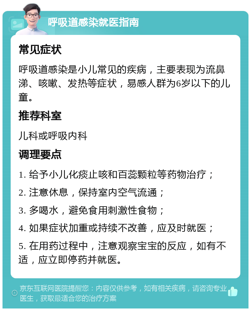 呼吸道感染就医指南 常见症状 呼吸道感染是小儿常见的疾病，主要表现为流鼻涕、咳嗽、发热等症状，易感人群为6岁以下的儿童。 推荐科室 儿科或呼吸内科 调理要点 1. 给予小儿化痰止咳和百蕊颗粒等药物治疗； 2. 注意休息，保持室内空气流通； 3. 多喝水，避免食用刺激性食物； 4. 如果症状加重或持续不改善，应及时就医； 5. 在用药过程中，注意观察宝宝的反应，如有不适，应立即停药并就医。