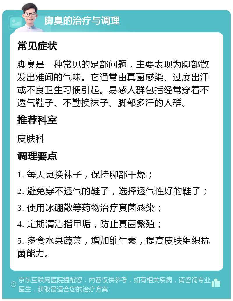 脚臭的治疗与调理 常见症状 脚臭是一种常见的足部问题，主要表现为脚部散发出难闻的气味。它通常由真菌感染、过度出汗或不良卫生习惯引起。易感人群包括经常穿着不透气鞋子、不勤换袜子、脚部多汗的人群。 推荐科室 皮肤科 调理要点 1. 每天更换袜子，保持脚部干燥； 2. 避免穿不透气的鞋子，选择透气性好的鞋子； 3. 使用冰硼散等药物治疗真菌感染； 4. 定期清洁指甲垢，防止真菌繁殖； 5. 多食水果蔬菜，增加维生素，提高皮肤组织抗菌能力。