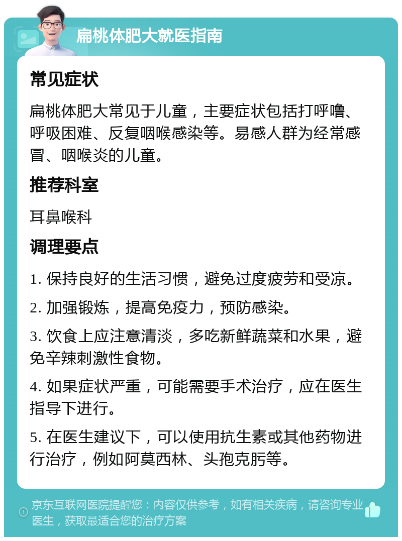 扁桃体肥大就医指南 常见症状 扁桃体肥大常见于儿童，主要症状包括打呼噜、呼吸困难、反复咽喉感染等。易感人群为经常感冒、咽喉炎的儿童。 推荐科室 耳鼻喉科 调理要点 1. 保持良好的生活习惯，避免过度疲劳和受凉。 2. 加强锻炼，提高免疫力，预防感染。 3. 饮食上应注意清淡，多吃新鲜蔬菜和水果，避免辛辣刺激性食物。 4. 如果症状严重，可能需要手术治疗，应在医生指导下进行。 5. 在医生建议下，可以使用抗生素或其他药物进行治疗，例如阿莫西林、头孢克肟等。