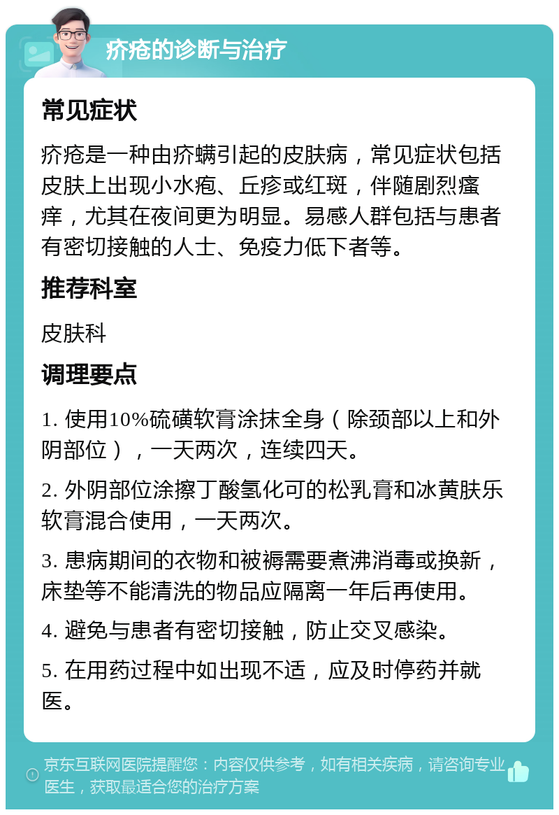 疥疮的诊断与治疗 常见症状 疥疮是一种由疥螨引起的皮肤病，常见症状包括皮肤上出现小水疱、丘疹或红斑，伴随剧烈瘙痒，尤其在夜间更为明显。易感人群包括与患者有密切接触的人士、免疫力低下者等。 推荐科室 皮肤科 调理要点 1. 使用10%硫磺软膏涂抹全身（除颈部以上和外阴部位），一天两次，连续四天。 2. 外阴部位涂擦丁酸氢化可的松乳膏和冰黄肤乐软膏混合使用，一天两次。 3. 患病期间的衣物和被褥需要煮沸消毒或换新，床垫等不能清洗的物品应隔离一年后再使用。 4. 避免与患者有密切接触，防止交叉感染。 5. 在用药过程中如出现不适，应及时停药并就医。