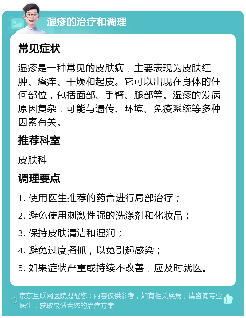 湿疹的治疗和调理 常见症状 湿疹是一种常见的皮肤病，主要表现为皮肤红肿、瘙痒、干燥和起皮。它可以出现在身体的任何部位，包括面部、手臂、腿部等。湿疹的发病原因复杂，可能与遗传、环境、免疫系统等多种因素有关。 推荐科室 皮肤科 调理要点 1. 使用医生推荐的药膏进行局部治疗； 2. 避免使用刺激性强的洗涤剂和化妆品； 3. 保持皮肤清洁和湿润； 4. 避免过度搔抓，以免引起感染； 5. 如果症状严重或持续不改善，应及时就医。