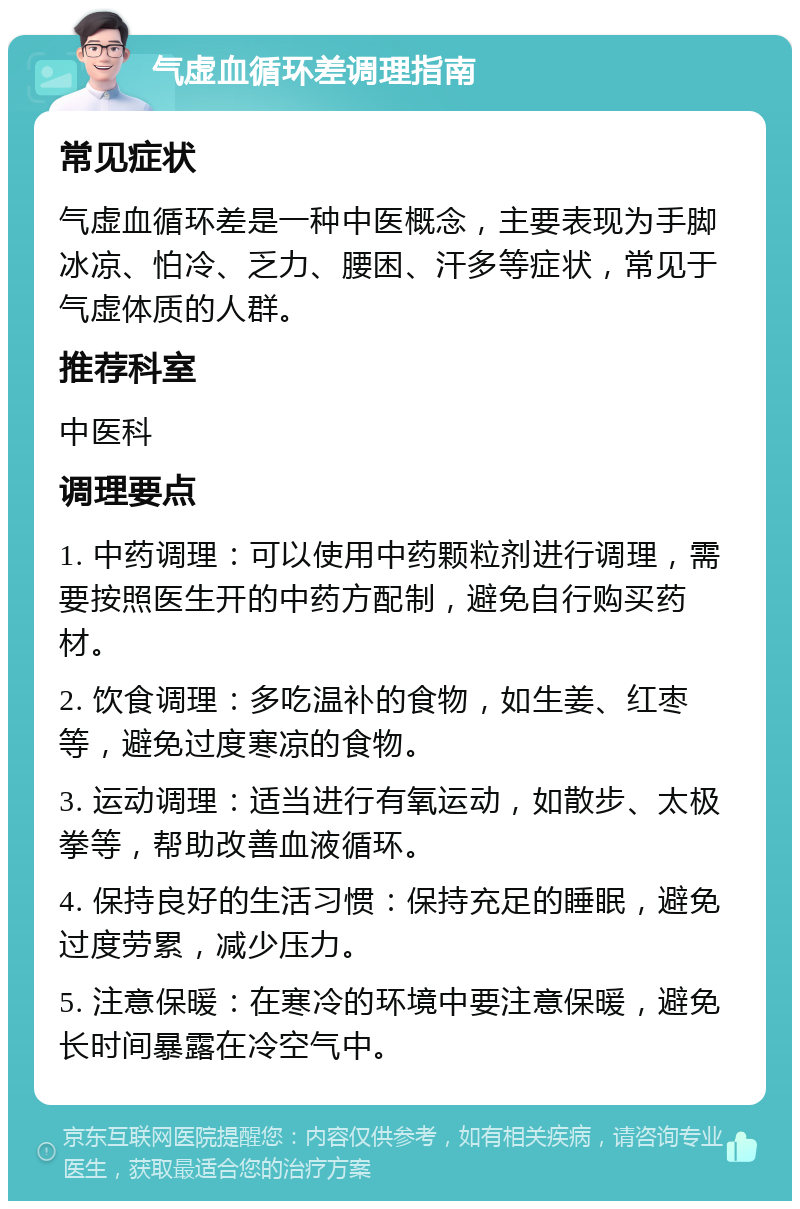 气虚血循环差调理指南 常见症状 气虚血循环差是一种中医概念，主要表现为手脚冰凉、怕冷、乏力、腰困、汗多等症状，常见于气虚体质的人群。 推荐科室 中医科 调理要点 1. 中药调理：可以使用中药颗粒剂进行调理，需要按照医生开的中药方配制，避免自行购买药材。 2. 饮食调理：多吃温补的食物，如生姜、红枣等，避免过度寒凉的食物。 3. 运动调理：适当进行有氧运动，如散步、太极拳等，帮助改善血液循环。 4. 保持良好的生活习惯：保持充足的睡眠，避免过度劳累，减少压力。 5. 注意保暖：在寒冷的环境中要注意保暖，避免长时间暴露在冷空气中。