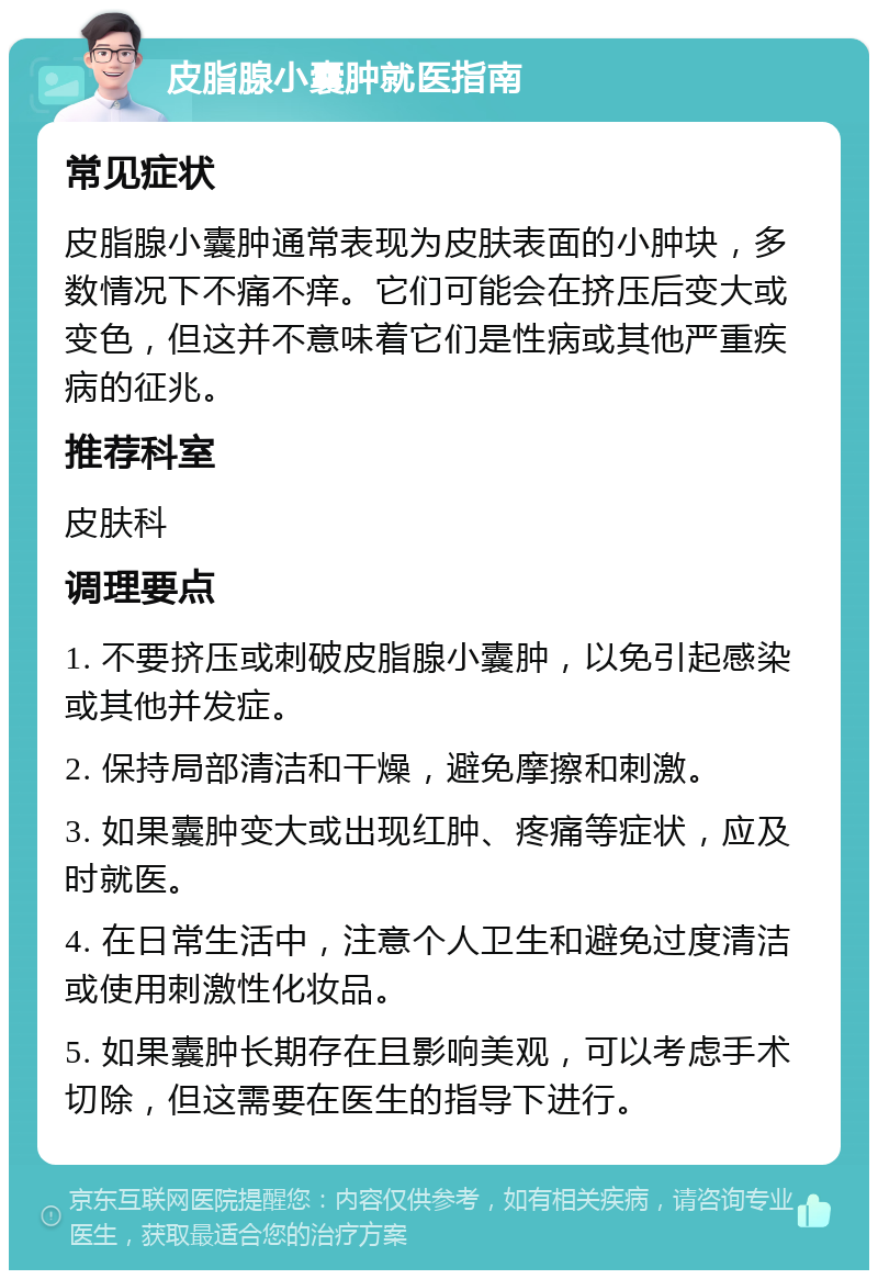 皮脂腺小囊肿就医指南 常见症状 皮脂腺小囊肿通常表现为皮肤表面的小肿块，多数情况下不痛不痒。它们可能会在挤压后变大或变色，但这并不意味着它们是性病或其他严重疾病的征兆。 推荐科室 皮肤科 调理要点 1. 不要挤压或刺破皮脂腺小囊肿，以免引起感染或其他并发症。 2. 保持局部清洁和干燥，避免摩擦和刺激。 3. 如果囊肿变大或出现红肿、疼痛等症状，应及时就医。 4. 在日常生活中，注意个人卫生和避免过度清洁或使用刺激性化妆品。 5. 如果囊肿长期存在且影响美观，可以考虑手术切除，但这需要在医生的指导下进行。