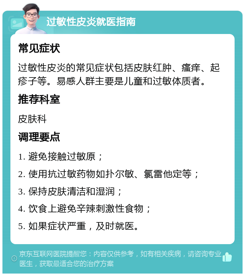 过敏性皮炎就医指南 常见症状 过敏性皮炎的常见症状包括皮肤红肿、瘙痒、起疹子等。易感人群主要是儿童和过敏体质者。 推荐科室 皮肤科 调理要点 1. 避免接触过敏原； 2. 使用抗过敏药物如扑尔敏、氯雷他定等； 3. 保持皮肤清洁和湿润； 4. 饮食上避免辛辣刺激性食物； 5. 如果症状严重，及时就医。