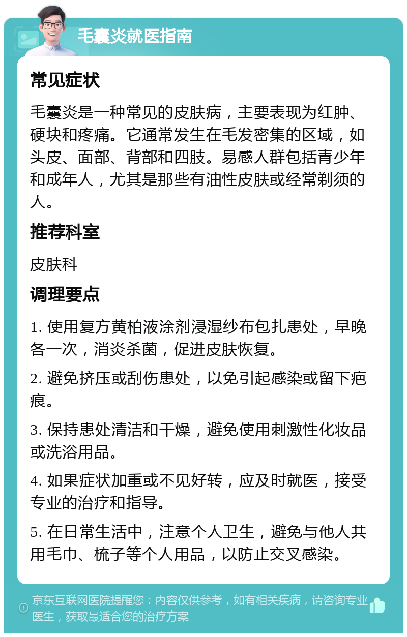 毛囊炎就医指南 常见症状 毛囊炎是一种常见的皮肤病，主要表现为红肿、硬块和疼痛。它通常发生在毛发密集的区域，如头皮、面部、背部和四肢。易感人群包括青少年和成年人，尤其是那些有油性皮肤或经常剃须的人。 推荐科室 皮肤科 调理要点 1. 使用复方黄柏液涂剂浸湿纱布包扎患处，早晚各一次，消炎杀菌，促进皮肤恢复。 2. 避免挤压或刮伤患处，以免引起感染或留下疤痕。 3. 保持患处清洁和干燥，避免使用刺激性化妆品或洗浴用品。 4. 如果症状加重或不见好转，应及时就医，接受专业的治疗和指导。 5. 在日常生活中，注意个人卫生，避免与他人共用毛巾、梳子等个人用品，以防止交叉感染。