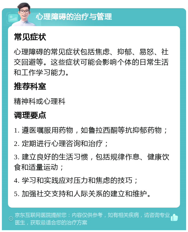 心理障碍的治疗与管理 常见症状 心理障碍的常见症状包括焦虑、抑郁、易怒、社交回避等。这些症状可能会影响个体的日常生活和工作学习能力。 推荐科室 精神科或心理科 调理要点 1. 遵医嘱服用药物，如鲁拉西酮等抗抑郁药物； 2. 定期进行心理咨询和治疗； 3. 建立良好的生活习惯，包括规律作息、健康饮食和适量运动； 4. 学习和实践应对压力和焦虑的技巧； 5. 加强社交支持和人际关系的建立和维护。