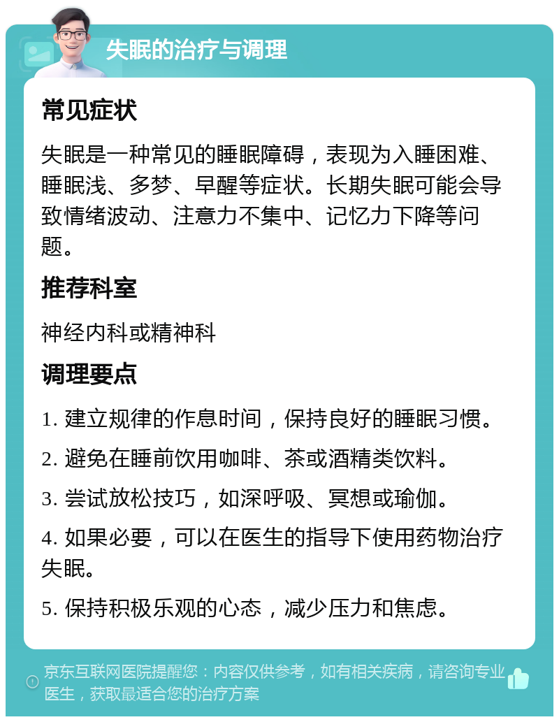 失眠的治疗与调理 常见症状 失眠是一种常见的睡眠障碍，表现为入睡困难、睡眠浅、多梦、早醒等症状。长期失眠可能会导致情绪波动、注意力不集中、记忆力下降等问题。 推荐科室 神经内科或精神科 调理要点 1. 建立规律的作息时间，保持良好的睡眠习惯。 2. 避免在睡前饮用咖啡、茶或酒精类饮料。 3. 尝试放松技巧，如深呼吸、冥想或瑜伽。 4. 如果必要，可以在医生的指导下使用药物治疗失眠。 5. 保持积极乐观的心态，减少压力和焦虑。