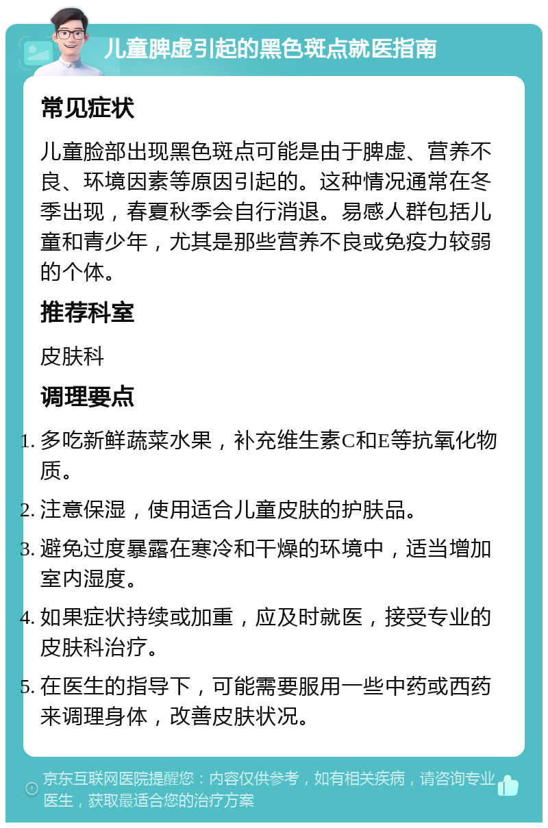 儿童脾虚引起的黑色斑点就医指南 常见症状 儿童脸部出现黑色斑点可能是由于脾虚、营养不良、环境因素等原因引起的。这种情况通常在冬季出现，春夏秋季会自行消退。易感人群包括儿童和青少年，尤其是那些营养不良或免疫力较弱的个体。 推荐科室 皮肤科 调理要点 多吃新鲜蔬菜水果，补充维生素C和E等抗氧化物质。 注意保湿，使用适合儿童皮肤的护肤品。 避免过度暴露在寒冷和干燥的环境中，适当增加室内湿度。 如果症状持续或加重，应及时就医，接受专业的皮肤科治疗。 在医生的指导下，可能需要服用一些中药或西药来调理身体，改善皮肤状况。