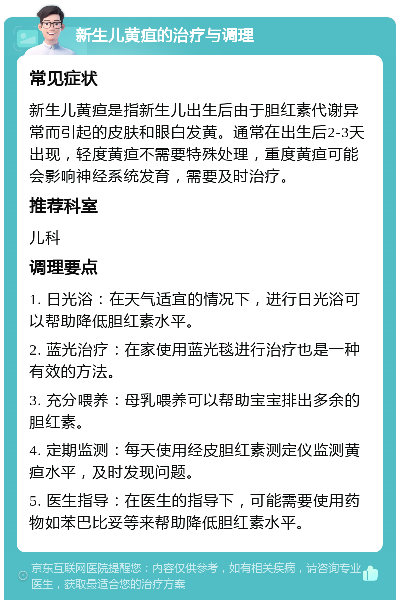 新生儿黄疸的治疗与调理 常见症状 新生儿黄疸是指新生儿出生后由于胆红素代谢异常而引起的皮肤和眼白发黄。通常在出生后2-3天出现，轻度黄疸不需要特殊处理，重度黄疸可能会影响神经系统发育，需要及时治疗。 推荐科室 儿科 调理要点 1. 日光浴：在天气适宜的情况下，进行日光浴可以帮助降低胆红素水平。 2. 蓝光治疗：在家使用蓝光毯进行治疗也是一种有效的方法。 3. 充分喂养：母乳喂养可以帮助宝宝排出多余的胆红素。 4. 定期监测：每天使用经皮胆红素测定仪监测黄疸水平，及时发现问题。 5. 医生指导：在医生的指导下，可能需要使用药物如苯巴比妥等来帮助降低胆红素水平。