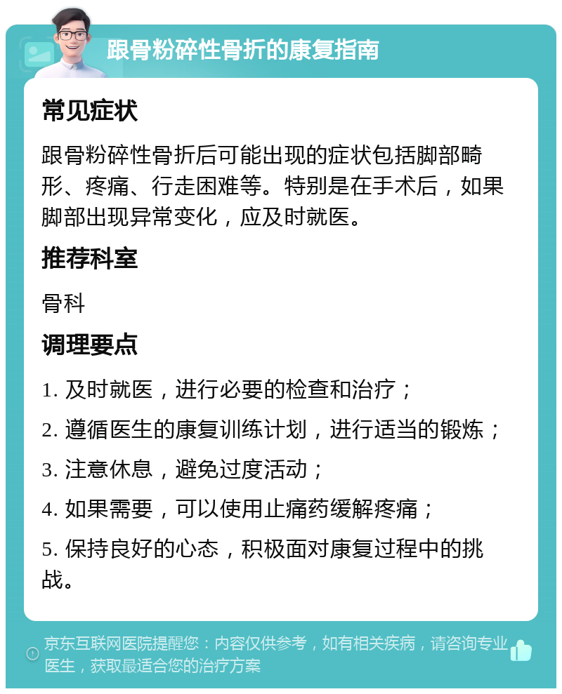 跟骨粉碎性骨折的康复指南 常见症状 跟骨粉碎性骨折后可能出现的症状包括脚部畸形、疼痛、行走困难等。特别是在手术后，如果脚部出现异常变化，应及时就医。 推荐科室 骨科 调理要点 1. 及时就医，进行必要的检查和治疗； 2. 遵循医生的康复训练计划，进行适当的锻炼； 3. 注意休息，避免过度活动； 4. 如果需要，可以使用止痛药缓解疼痛； 5. 保持良好的心态，积极面对康复过程中的挑战。