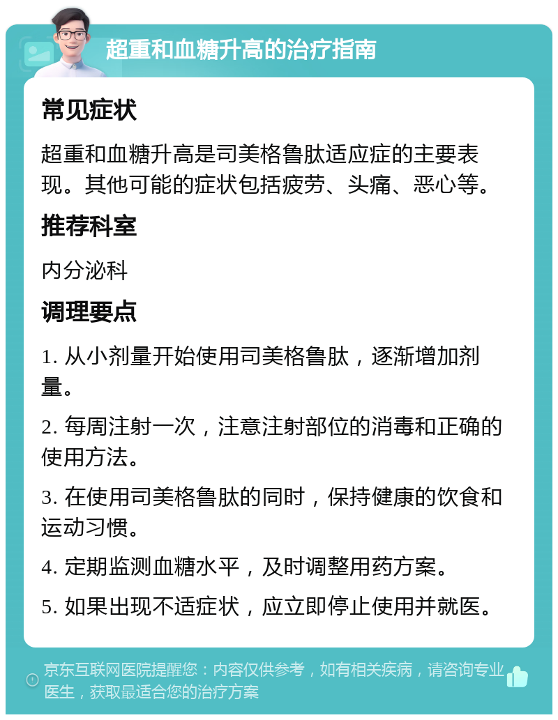 超重和血糖升高的治疗指南 常见症状 超重和血糖升高是司美格鲁肽适应症的主要表现。其他可能的症状包括疲劳、头痛、恶心等。 推荐科室 内分泌科 调理要点 1. 从小剂量开始使用司美格鲁肽，逐渐增加剂量。 2. 每周注射一次，注意注射部位的消毒和正确的使用方法。 3. 在使用司美格鲁肽的同时，保持健康的饮食和运动习惯。 4. 定期监测血糖水平，及时调整用药方案。 5. 如果出现不适症状，应立即停止使用并就医。