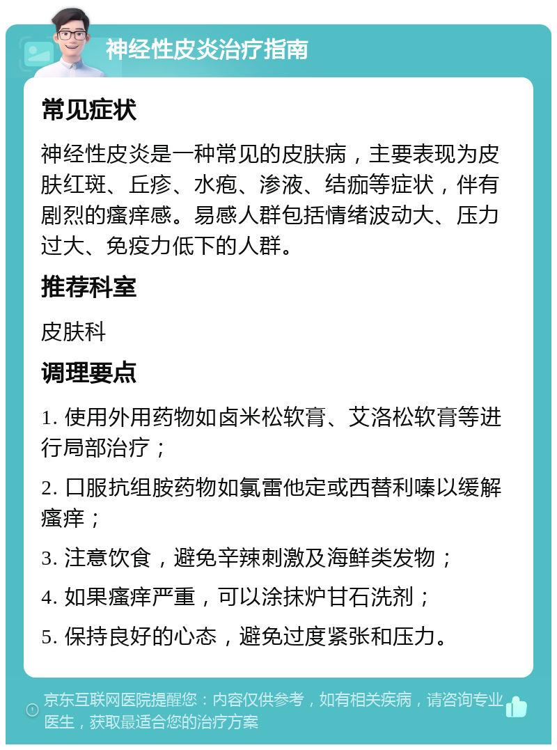 神经性皮炎治疗指南 常见症状 神经性皮炎是一种常见的皮肤病，主要表现为皮肤红斑、丘疹、水疱、渗液、结痂等症状，伴有剧烈的瘙痒感。易感人群包括情绪波动大、压力过大、免疫力低下的人群。 推荐科室 皮肤科 调理要点 1. 使用外用药物如卤米松软膏、艾洛松软膏等进行局部治疗； 2. 口服抗组胺药物如氯雷他定或西替利嗪以缓解瘙痒； 3. 注意饮食，避免辛辣刺激及海鲜类发物； 4. 如果瘙痒严重，可以涂抹炉甘石洗剂； 5. 保持良好的心态，避免过度紧张和压力。