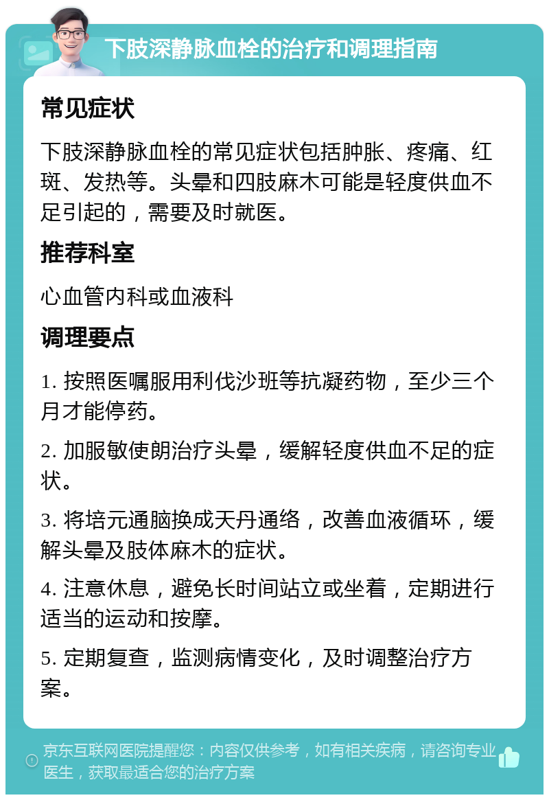 下肢深静脉血栓的治疗和调理指南 常见症状 下肢深静脉血栓的常见症状包括肿胀、疼痛、红斑、发热等。头晕和四肢麻木可能是轻度供血不足引起的，需要及时就医。 推荐科室 心血管内科或血液科 调理要点 1. 按照医嘱服用利伐沙班等抗凝药物，至少三个月才能停药。 2. 加服敏使朗治疗头晕，缓解轻度供血不足的症状。 3. 将培元通脑换成天丹通络，改善血液循环，缓解头晕及肢体麻木的症状。 4. 注意休息，避免长时间站立或坐着，定期进行适当的运动和按摩。 5. 定期复查，监测病情变化，及时调整治疗方案。