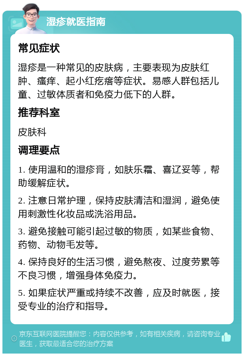 湿疹就医指南 常见症状 湿疹是一种常见的皮肤病，主要表现为皮肤红肿、瘙痒、起小红疙瘩等症状。易感人群包括儿童、过敏体质者和免疫力低下的人群。 推荐科室 皮肤科 调理要点 1. 使用温和的湿疹膏，如肤乐霜、喜辽妥等，帮助缓解症状。 2. 注意日常护理，保持皮肤清洁和湿润，避免使用刺激性化妆品或洗浴用品。 3. 避免接触可能引起过敏的物质，如某些食物、药物、动物毛发等。 4. 保持良好的生活习惯，避免熬夜、过度劳累等不良习惯，增强身体免疫力。 5. 如果症状严重或持续不改善，应及时就医，接受专业的治疗和指导。