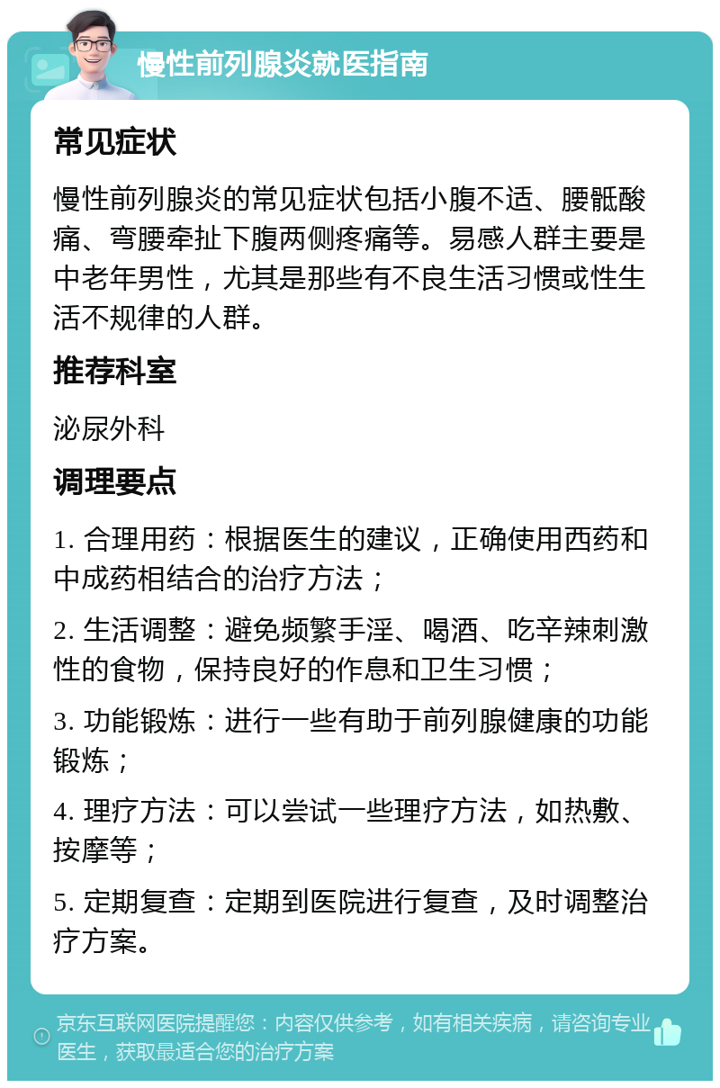 慢性前列腺炎就医指南 常见症状 慢性前列腺炎的常见症状包括小腹不适、腰骶酸痛、弯腰牵扯下腹两侧疼痛等。易感人群主要是中老年男性，尤其是那些有不良生活习惯或性生活不规律的人群。 推荐科室 泌尿外科 调理要点 1. 合理用药：根据医生的建议，正确使用西药和中成药相结合的治疗方法； 2. 生活调整：避免频繁手淫、喝酒、吃辛辣刺激性的食物，保持良好的作息和卫生习惯； 3. 功能锻炼：进行一些有助于前列腺健康的功能锻炼； 4. 理疗方法：可以尝试一些理疗方法，如热敷、按摩等； 5. 定期复查：定期到医院进行复查，及时调整治疗方案。