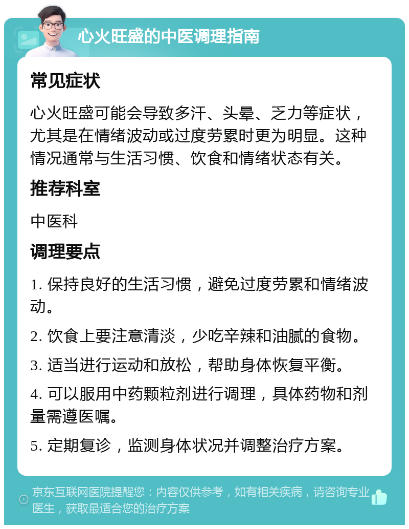 心火旺盛的中医调理指南 常见症状 心火旺盛可能会导致多汗、头晕、乏力等症状，尤其是在情绪波动或过度劳累时更为明显。这种情况通常与生活习惯、饮食和情绪状态有关。 推荐科室 中医科 调理要点 1. 保持良好的生活习惯，避免过度劳累和情绪波动。 2. 饮食上要注意清淡，少吃辛辣和油腻的食物。 3. 适当进行运动和放松，帮助身体恢复平衡。 4. 可以服用中药颗粒剂进行调理，具体药物和剂量需遵医嘱。 5. 定期复诊，监测身体状况并调整治疗方案。