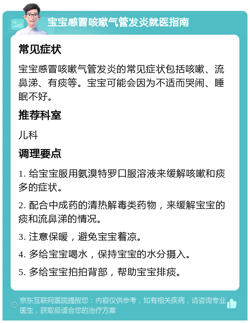 宝宝感冒咳嗽气管发炎就医指南 常见症状 宝宝感冒咳嗽气管发炎的常见症状包括咳嗽、流鼻涕、有痰等。宝宝可能会因为不适而哭闹、睡眠不好。 推荐科室 儿科 调理要点 1. 给宝宝服用氨溴特罗口服溶液来缓解咳嗽和痰多的症状。 2. 配合中成药的清热解毒类药物，来缓解宝宝的痰和流鼻涕的情况。 3. 注意保暖，避免宝宝着凉。 4. 多给宝宝喝水，保持宝宝的水分摄入。 5. 多给宝宝拍拍背部，帮助宝宝排痰。