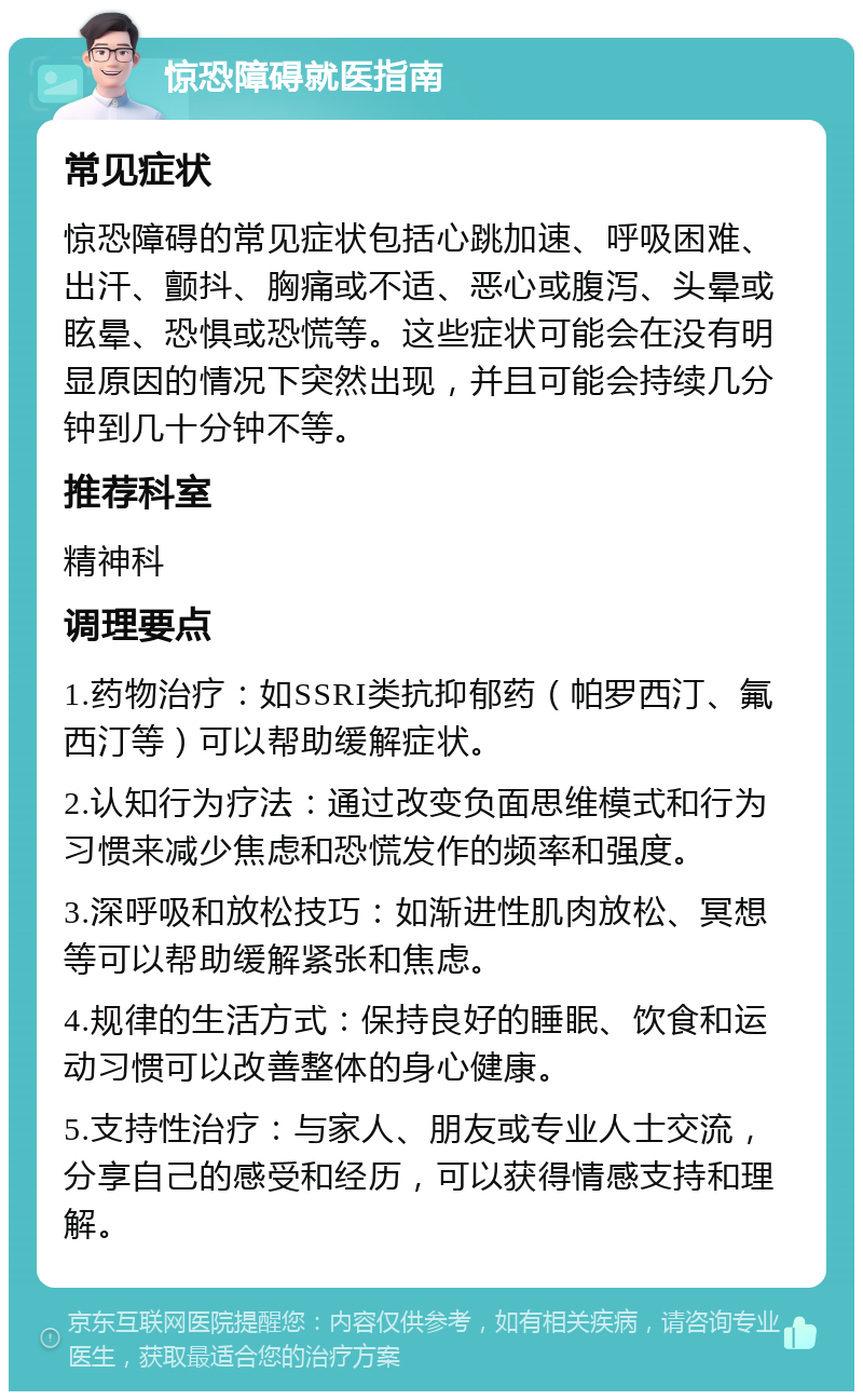 惊恐障碍就医指南 常见症状 惊恐障碍的常见症状包括心跳加速、呼吸困难、出汗、颤抖、胸痛或不适、恶心或腹泻、头晕或眩晕、恐惧或恐慌等。这些症状可能会在没有明显原因的情况下突然出现，并且可能会持续几分钟到几十分钟不等。 推荐科室 精神科 调理要点 1.药物治疗：如SSRI类抗抑郁药（帕罗西汀、氟西汀等）可以帮助缓解症状。 2.认知行为疗法：通过改变负面思维模式和行为习惯来减少焦虑和恐慌发作的频率和强度。 3.深呼吸和放松技巧：如渐进性肌肉放松、冥想等可以帮助缓解紧张和焦虑。 4.规律的生活方式：保持良好的睡眠、饮食和运动习惯可以改善整体的身心健康。 5.支持性治疗：与家人、朋友或专业人士交流，分享自己的感受和经历，可以获得情感支持和理解。