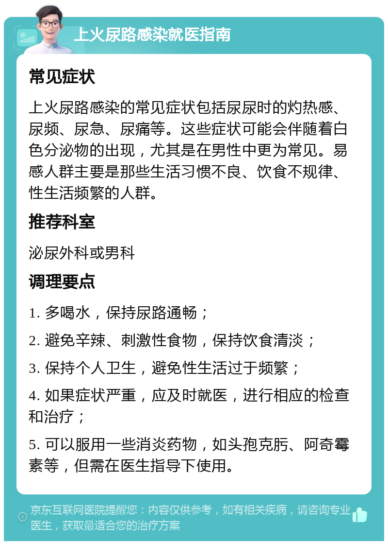 上火尿路感染就医指南 常见症状 上火尿路感染的常见症状包括尿尿时的灼热感、尿频、尿急、尿痛等。这些症状可能会伴随着白色分泌物的出现，尤其是在男性中更为常见。易感人群主要是那些生活习惯不良、饮食不规律、性生活频繁的人群。 推荐科室 泌尿外科或男科 调理要点 1. 多喝水，保持尿路通畅； 2. 避免辛辣、刺激性食物，保持饮食清淡； 3. 保持个人卫生，避免性生活过于频繁； 4. 如果症状严重，应及时就医，进行相应的检查和治疗； 5. 可以服用一些消炎药物，如头孢克肟、阿奇霉素等，但需在医生指导下使用。