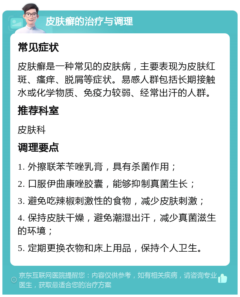 皮肤癣的治疗与调理 常见症状 皮肤癣是一种常见的皮肤病，主要表现为皮肤红斑、瘙痒、脱屑等症状。易感人群包括长期接触水或化学物质、免疫力较弱、经常出汗的人群。 推荐科室 皮肤科 调理要点 1. 外擦联苯苄唑乳膏，具有杀菌作用； 2. 口服伊曲康唑胶囊，能够抑制真菌生长； 3. 避免吃辣椒刺激性的食物，减少皮肤刺激； 4. 保持皮肤干燥，避免潮湿出汗，减少真菌滋生的环境； 5. 定期更换衣物和床上用品，保持个人卫生。