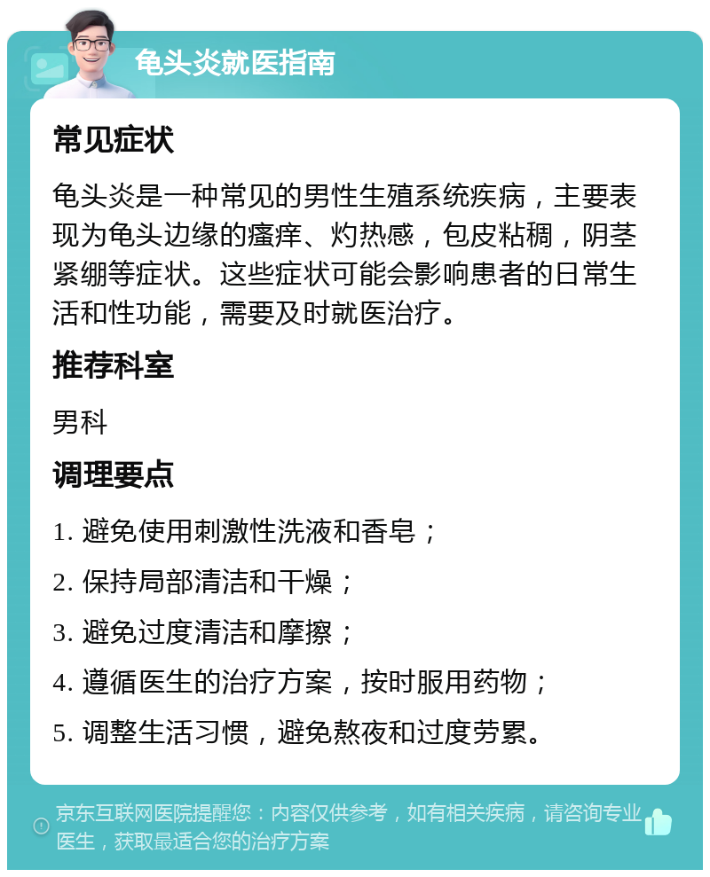 龟头炎就医指南 常见症状 龟头炎是一种常见的男性生殖系统疾病，主要表现为龟头边缘的瘙痒、灼热感，包皮粘稠，阴茎紧绷等症状。这些症状可能会影响患者的日常生活和性功能，需要及时就医治疗。 推荐科室 男科 调理要点 1. 避免使用刺激性洗液和香皂； 2. 保持局部清洁和干燥； 3. 避免过度清洁和摩擦； 4. 遵循医生的治疗方案，按时服用药物； 5. 调整生活习惯，避免熬夜和过度劳累。