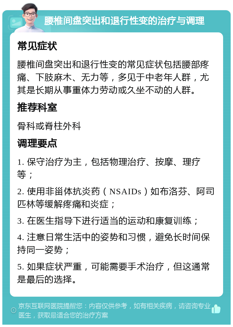 腰椎间盘突出和退行性变的治疗与调理 常见症状 腰椎间盘突出和退行性变的常见症状包括腰部疼痛、下肢麻木、无力等，多见于中老年人群，尤其是长期从事重体力劳动或久坐不动的人群。 推荐科室 骨科或脊柱外科 调理要点 1. 保守治疗为主，包括物理治疗、按摩、理疗等； 2. 使用非甾体抗炎药（NSAIDs）如布洛芬、阿司匹林等缓解疼痛和炎症； 3. 在医生指导下进行适当的运动和康复训练； 4. 注意日常生活中的姿势和习惯，避免长时间保持同一姿势； 5. 如果症状严重，可能需要手术治疗，但这通常是最后的选择。