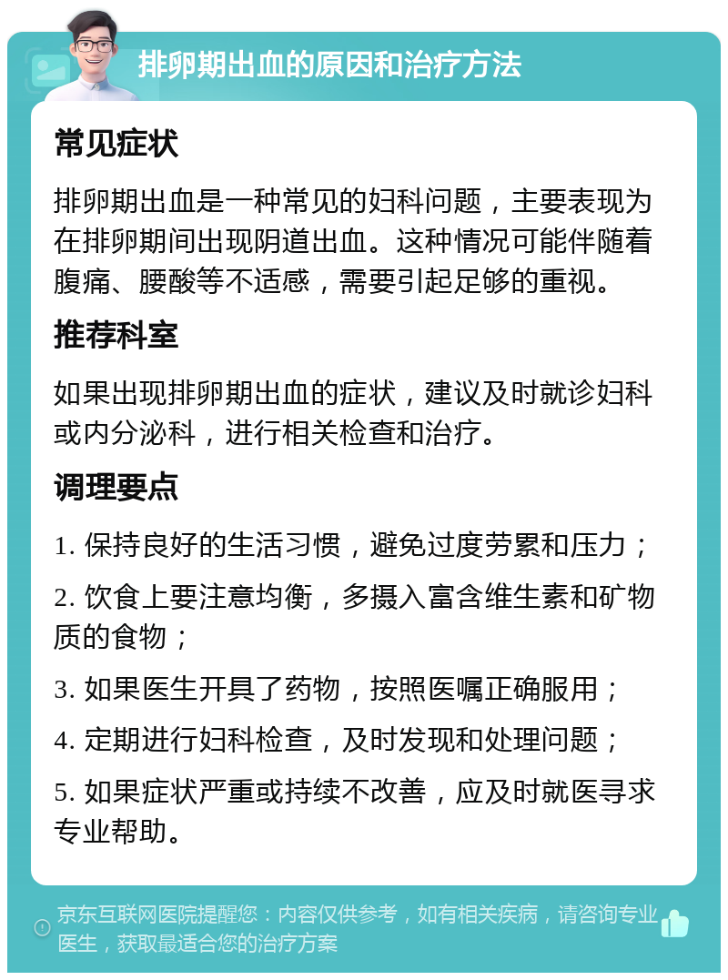 排卵期出血的原因和治疗方法 常见症状 排卵期出血是一种常见的妇科问题，主要表现为在排卵期间出现阴道出血。这种情况可能伴随着腹痛、腰酸等不适感，需要引起足够的重视。 推荐科室 如果出现排卵期出血的症状，建议及时就诊妇科或内分泌科，进行相关检查和治疗。 调理要点 1. 保持良好的生活习惯，避免过度劳累和压力； 2. 饮食上要注意均衡，多摄入富含维生素和矿物质的食物； 3. 如果医生开具了药物，按照医嘱正确服用； 4. 定期进行妇科检查，及时发现和处理问题； 5. 如果症状严重或持续不改善，应及时就医寻求专业帮助。