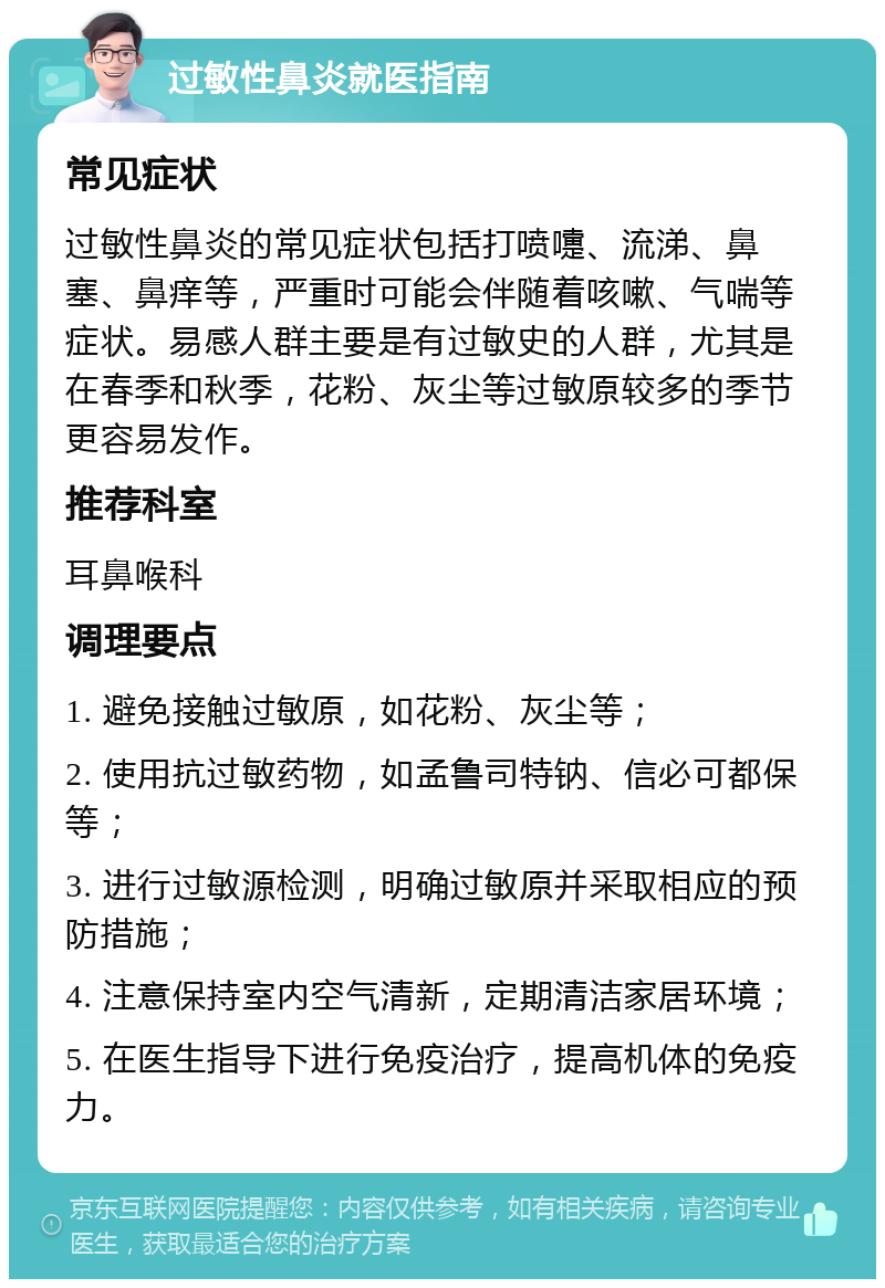 过敏性鼻炎就医指南 常见症状 过敏性鼻炎的常见症状包括打喷嚏、流涕、鼻塞、鼻痒等，严重时可能会伴随着咳嗽、气喘等症状。易感人群主要是有过敏史的人群，尤其是在春季和秋季，花粉、灰尘等过敏原较多的季节更容易发作。 推荐科室 耳鼻喉科 调理要点 1. 避免接触过敏原，如花粉、灰尘等； 2. 使用抗过敏药物，如孟鲁司特钠、信必可都保等； 3. 进行过敏源检测，明确过敏原并采取相应的预防措施； 4. 注意保持室内空气清新，定期清洁家居环境； 5. 在医生指导下进行免疫治疗，提高机体的免疫力。