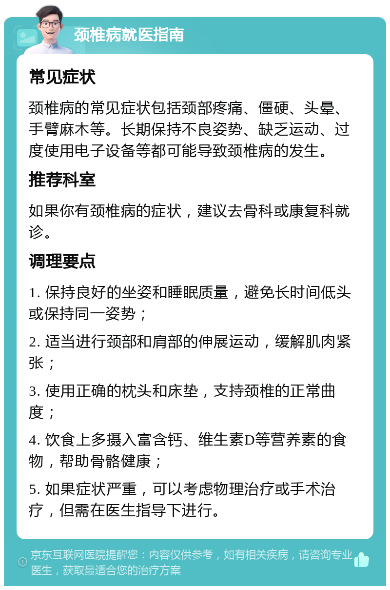 颈椎病就医指南 常见症状 颈椎病的常见症状包括颈部疼痛、僵硬、头晕、手臂麻木等。长期保持不良姿势、缺乏运动、过度使用电子设备等都可能导致颈椎病的发生。 推荐科室 如果你有颈椎病的症状，建议去骨科或康复科就诊。 调理要点 1. 保持良好的坐姿和睡眠质量，避免长时间低头或保持同一姿势； 2. 适当进行颈部和肩部的伸展运动，缓解肌肉紧张； 3. 使用正确的枕头和床垫，支持颈椎的正常曲度； 4. 饮食上多摄入富含钙、维生素D等营养素的食物，帮助骨骼健康； 5. 如果症状严重，可以考虑物理治疗或手术治疗，但需在医生指导下进行。