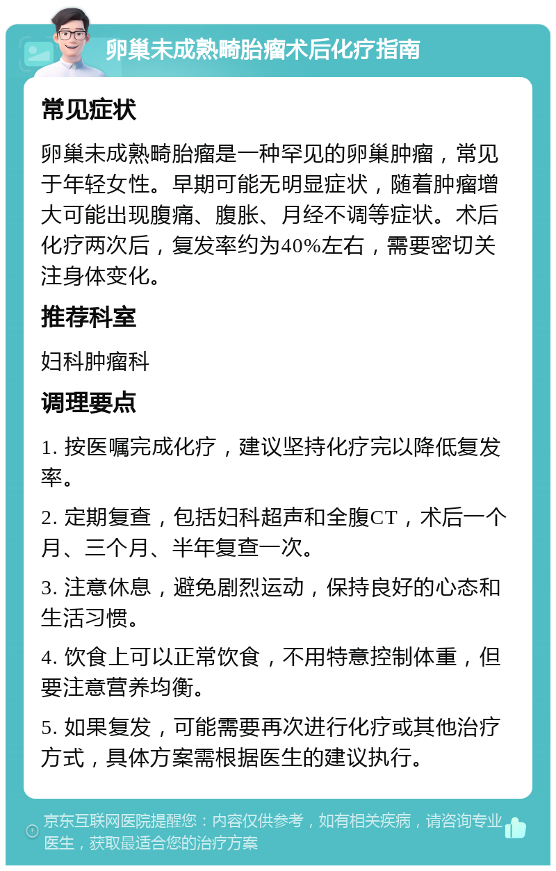 卵巢未成熟畸胎瘤术后化疗指南 常见症状 卵巢未成熟畸胎瘤是一种罕见的卵巢肿瘤，常见于年轻女性。早期可能无明显症状，随着肿瘤增大可能出现腹痛、腹胀、月经不调等症状。术后化疗两次后，复发率约为40%左右，需要密切关注身体变化。 推荐科室 妇科肿瘤科 调理要点 1. 按医嘱完成化疗，建议坚持化疗完以降低复发率。 2. 定期复查，包括妇科超声和全腹CT，术后一个月、三个月、半年复查一次。 3. 注意休息，避免剧烈运动，保持良好的心态和生活习惯。 4. 饮食上可以正常饮食，不用特意控制体重，但要注意营养均衡。 5. 如果复发，可能需要再次进行化疗或其他治疗方式，具体方案需根据医生的建议执行。