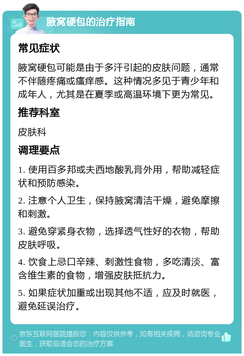 腋窝硬包的治疗指南 常见症状 腋窝硬包可能是由于多汗引起的皮肤问题，通常不伴随疼痛或瘙痒感。这种情况多见于青少年和成年人，尤其是在夏季或高温环境下更为常见。 推荐科室 皮肤科 调理要点 1. 使用百多邦或夫西地酸乳膏外用，帮助减轻症状和预防感染。 2. 注意个人卫生，保持腋窝清洁干燥，避免摩擦和刺激。 3. 避免穿紧身衣物，选择透气性好的衣物，帮助皮肤呼吸。 4. 饮食上忌口辛辣、刺激性食物，多吃清淡、富含维生素的食物，增强皮肤抵抗力。 5. 如果症状加重或出现其他不适，应及时就医，避免延误治疗。