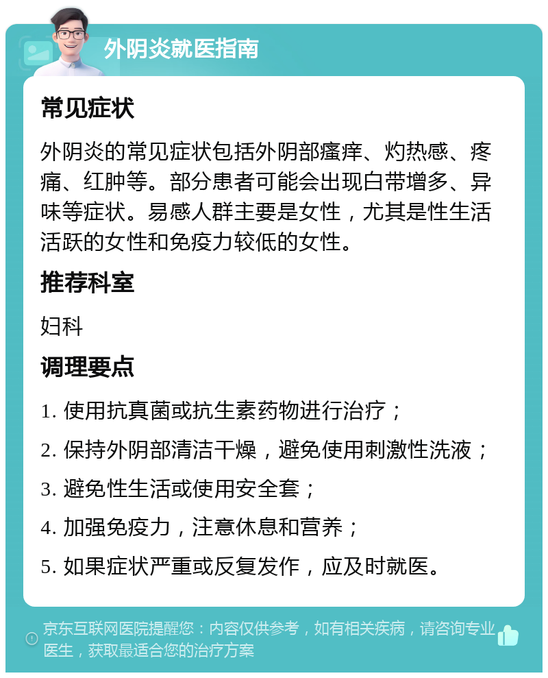 外阴炎就医指南 常见症状 外阴炎的常见症状包括外阴部瘙痒、灼热感、疼痛、红肿等。部分患者可能会出现白带增多、异味等症状。易感人群主要是女性，尤其是性生活活跃的女性和免疫力较低的女性。 推荐科室 妇科 调理要点 1. 使用抗真菌或抗生素药物进行治疗； 2. 保持外阴部清洁干燥，避免使用刺激性洗液； 3. 避免性生活或使用安全套； 4. 加强免疫力，注意休息和营养； 5. 如果症状严重或反复发作，应及时就医。