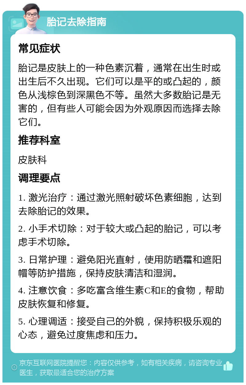 胎记去除指南 常见症状 胎记是皮肤上的一种色素沉着，通常在出生时或出生后不久出现。它们可以是平的或凸起的，颜色从浅棕色到深黑色不等。虽然大多数胎记是无害的，但有些人可能会因为外观原因而选择去除它们。 推荐科室 皮肤科 调理要点 1. 激光治疗：通过激光照射破坏色素细胞，达到去除胎记的效果。 2. 小手术切除：对于较大或凸起的胎记，可以考虑手术切除。 3. 日常护理：避免阳光直射，使用防晒霜和遮阳帽等防护措施，保持皮肤清洁和湿润。 4. 注意饮食：多吃富含维生素C和E的食物，帮助皮肤恢复和修复。 5. 心理调适：接受自己的外貌，保持积极乐观的心态，避免过度焦虑和压力。