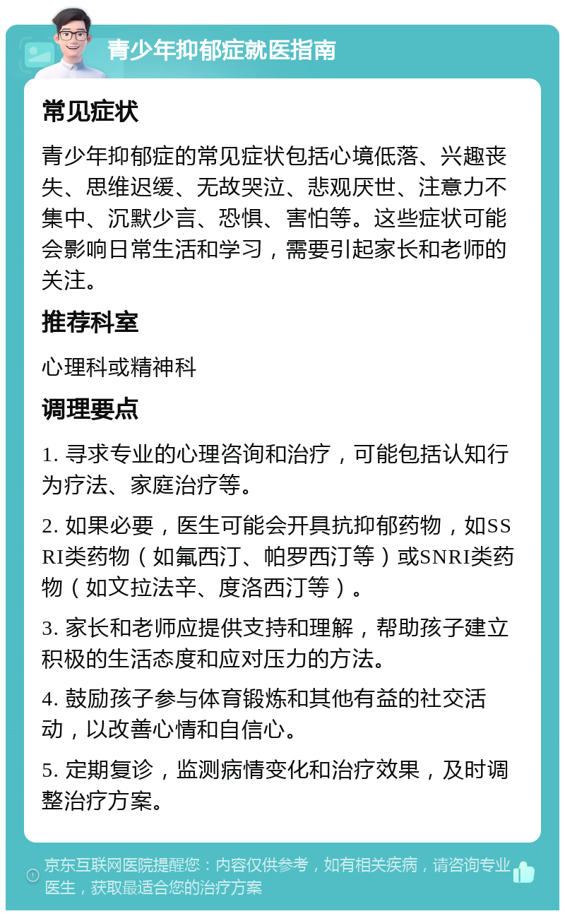 青少年抑郁症就医指南 常见症状 青少年抑郁症的常见症状包括心境低落、兴趣丧失、思维迟缓、无故哭泣、悲观厌世、注意力不集中、沉默少言、恐惧、害怕等。这些症状可能会影响日常生活和学习，需要引起家长和老师的关注。 推荐科室 心理科或精神科 调理要点 1. 寻求专业的心理咨询和治疗，可能包括认知行为疗法、家庭治疗等。 2. 如果必要，医生可能会开具抗抑郁药物，如SSRI类药物（如氟西汀、帕罗西汀等）或SNRI类药物（如文拉法辛、度洛西汀等）。 3. 家长和老师应提供支持和理解，帮助孩子建立积极的生活态度和应对压力的方法。 4. 鼓励孩子参与体育锻炼和其他有益的社交活动，以改善心情和自信心。 5. 定期复诊，监测病情变化和治疗效果，及时调整治疗方案。