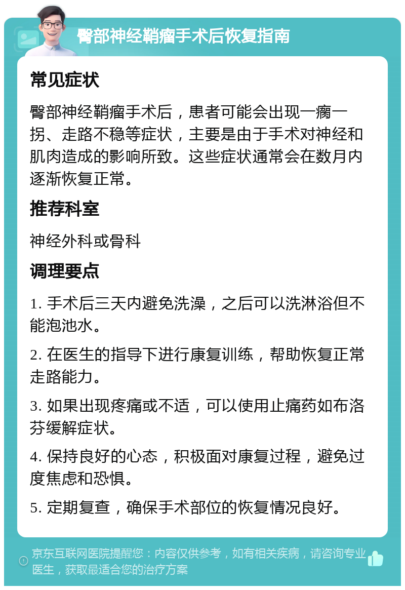 臀部神经鞘瘤手术后恢复指南 常见症状 臀部神经鞘瘤手术后，患者可能会出现一瘸一拐、走路不稳等症状，主要是由于手术对神经和肌肉造成的影响所致。这些症状通常会在数月内逐渐恢复正常。 推荐科室 神经外科或骨科 调理要点 1. 手术后三天内避免洗澡，之后可以洗淋浴但不能泡池水。 2. 在医生的指导下进行康复训练，帮助恢复正常走路能力。 3. 如果出现疼痛或不适，可以使用止痛药如布洛芬缓解症状。 4. 保持良好的心态，积极面对康复过程，避免过度焦虑和恐惧。 5. 定期复查，确保手术部位的恢复情况良好。