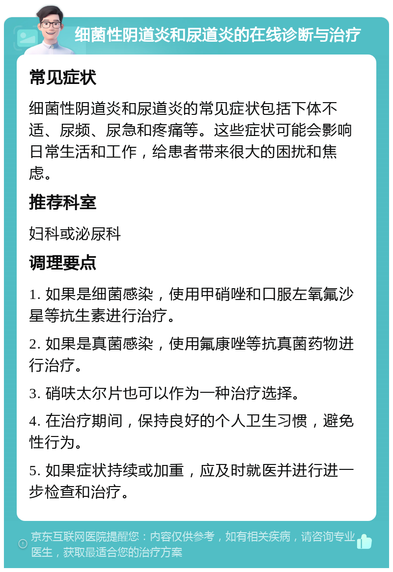 细菌性阴道炎和尿道炎的在线诊断与治疗 常见症状 细菌性阴道炎和尿道炎的常见症状包括下体不适、尿频、尿急和疼痛等。这些症状可能会影响日常生活和工作，给患者带来很大的困扰和焦虑。 推荐科室 妇科或泌尿科 调理要点 1. 如果是细菌感染，使用甲硝唑和口服左氧氟沙星等抗生素进行治疗。 2. 如果是真菌感染，使用氟康唑等抗真菌药物进行治疗。 3. 硝呋太尔片也可以作为一种治疗选择。 4. 在治疗期间，保持良好的个人卫生习惯，避免性行为。 5. 如果症状持续或加重，应及时就医并进行进一步检查和治疗。