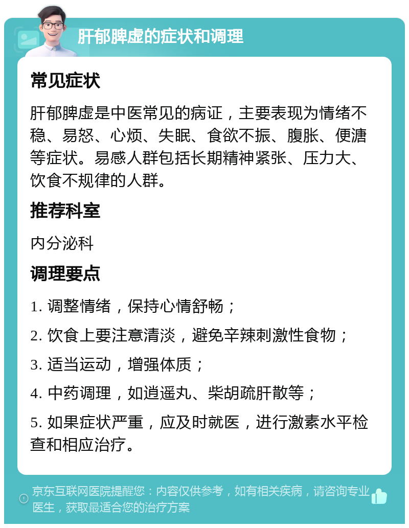 肝郁脾虚的症状和调理 常见症状 肝郁脾虚是中医常见的病证，主要表现为情绪不稳、易怒、心烦、失眠、食欲不振、腹胀、便溏等症状。易感人群包括长期精神紧张、压力大、饮食不规律的人群。 推荐科室 内分泌科 调理要点 1. 调整情绪，保持心情舒畅； 2. 饮食上要注意清淡，避免辛辣刺激性食物； 3. 适当运动，增强体质； 4. 中药调理，如逍遥丸、柴胡疏肝散等； 5. 如果症状严重，应及时就医，进行激素水平检查和相应治疗。