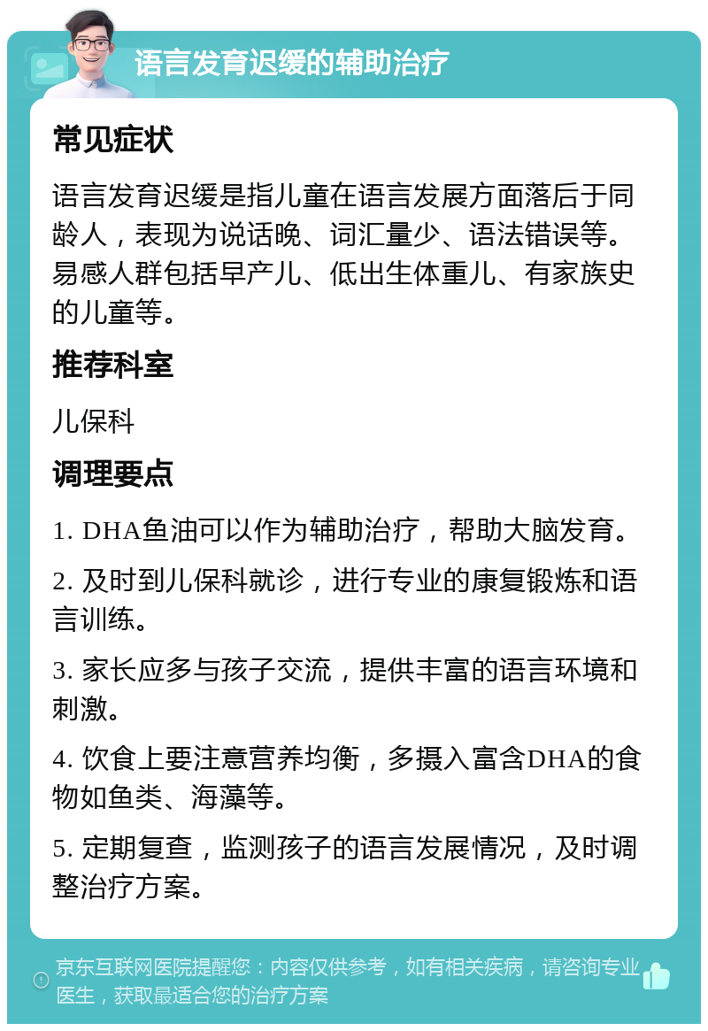 语言发育迟缓的辅助治疗 常见症状 语言发育迟缓是指儿童在语言发展方面落后于同龄人，表现为说话晚、词汇量少、语法错误等。易感人群包括早产儿、低出生体重儿、有家族史的儿童等。 推荐科室 儿保科 调理要点 1. DHA鱼油可以作为辅助治疗，帮助大脑发育。 2. 及时到儿保科就诊，进行专业的康复锻炼和语言训练。 3. 家长应多与孩子交流，提供丰富的语言环境和刺激。 4. 饮食上要注意营养均衡，多摄入富含DHA的食物如鱼类、海藻等。 5. 定期复查，监测孩子的语言发展情况，及时调整治疗方案。