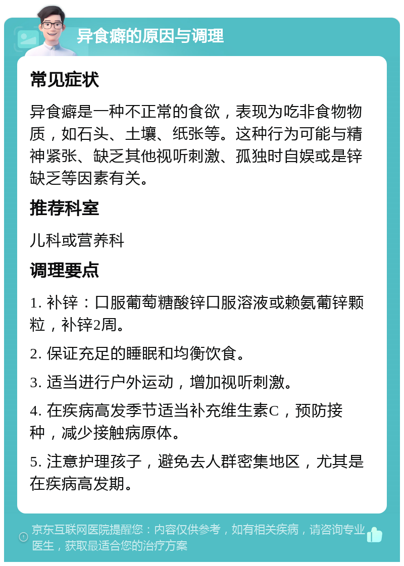 异食癖的原因与调理 常见症状 异食癖是一种不正常的食欲，表现为吃非食物物质，如石头、土壤、纸张等。这种行为可能与精神紧张、缺乏其他视听刺激、孤独时自娱或是锌缺乏等因素有关。 推荐科室 儿科或营养科 调理要点 1. 补锌：口服葡萄糖酸锌口服溶液或赖氨葡锌颗粒，补锌2周。 2. 保证充足的睡眠和均衡饮食。 3. 适当进行户外运动，增加视听刺激。 4. 在疾病高发季节适当补充维生素C，预防接种，减少接触病原体。 5. 注意护理孩子，避免去人群密集地区，尤其是在疾病高发期。