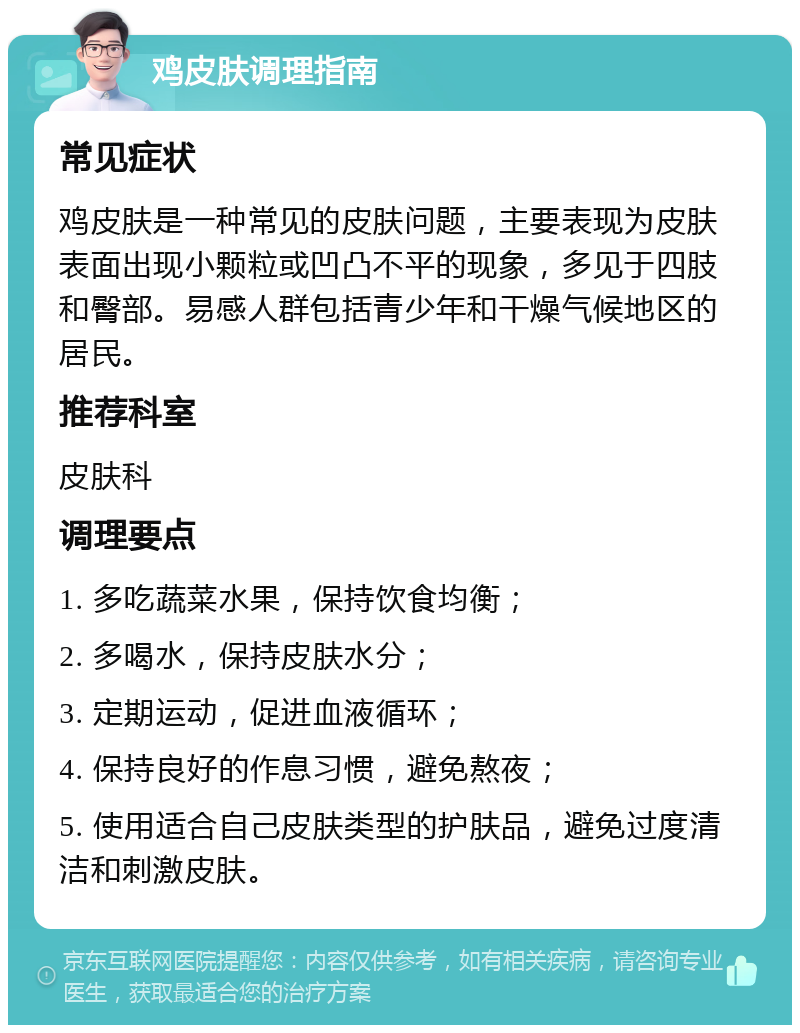 鸡皮肤调理指南 常见症状 鸡皮肤是一种常见的皮肤问题，主要表现为皮肤表面出现小颗粒或凹凸不平的现象，多见于四肢和臀部。易感人群包括青少年和干燥气候地区的居民。 推荐科室 皮肤科 调理要点 1. 多吃蔬菜水果，保持饮食均衡； 2. 多喝水，保持皮肤水分； 3. 定期运动，促进血液循环； 4. 保持良好的作息习惯，避免熬夜； 5. 使用适合自己皮肤类型的护肤品，避免过度清洁和刺激皮肤。