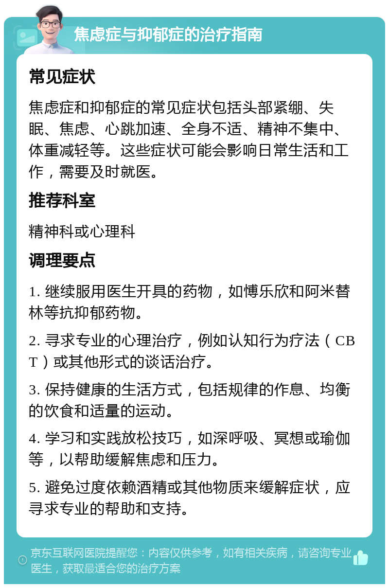 焦虑症与抑郁症的治疗指南 常见症状 焦虑症和抑郁症的常见症状包括头部紧绷、失眠、焦虑、心跳加速、全身不适、精神不集中、体重减轻等。这些症状可能会影响日常生活和工作，需要及时就医。 推荐科室 精神科或心理科 调理要点 1. 继续服用医生开具的药物，如愽乐欣和阿米替林等抗抑郁药物。 2. 寻求专业的心理治疗，例如认知行为疗法（CBT）或其他形式的谈话治疗。 3. 保持健康的生活方式，包括规律的作息、均衡的饮食和适量的运动。 4. 学习和实践放松技巧，如深呼吸、冥想或瑜伽等，以帮助缓解焦虑和压力。 5. 避免过度依赖酒精或其他物质来缓解症状，应寻求专业的帮助和支持。