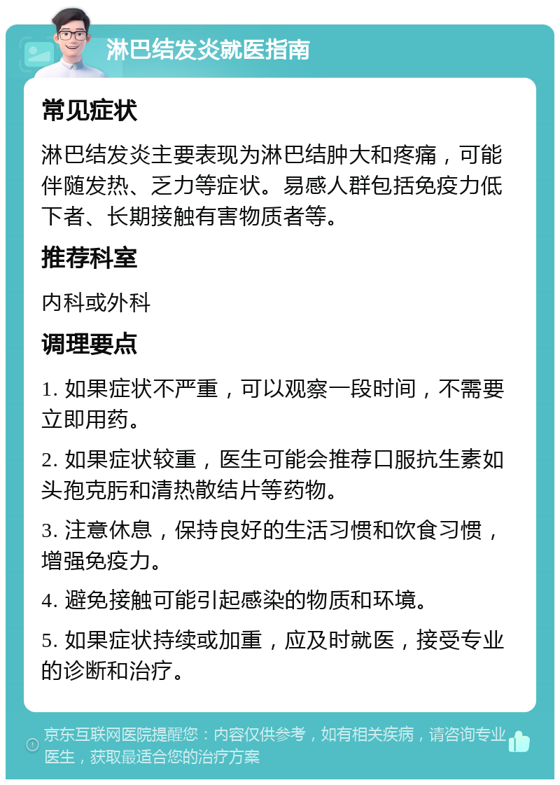 淋巴结发炎就医指南 常见症状 淋巴结发炎主要表现为淋巴结肿大和疼痛，可能伴随发热、乏力等症状。易感人群包括免疫力低下者、长期接触有害物质者等。 推荐科室 内科或外科 调理要点 1. 如果症状不严重，可以观察一段时间，不需要立即用药。 2. 如果症状较重，医生可能会推荐口服抗生素如头孢克肟和清热散结片等药物。 3. 注意休息，保持良好的生活习惯和饮食习惯，增强免疫力。 4. 避免接触可能引起感染的物质和环境。 5. 如果症状持续或加重，应及时就医，接受专业的诊断和治疗。