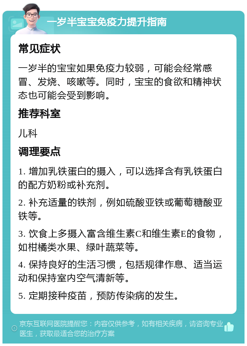 一岁半宝宝免疫力提升指南 常见症状 一岁半的宝宝如果免疫力较弱，可能会经常感冒、发烧、咳嗽等。同时，宝宝的食欲和精神状态也可能会受到影响。 推荐科室 儿科 调理要点 1. 增加乳铁蛋白的摄入，可以选择含有乳铁蛋白的配方奶粉或补充剂。 2. 补充适量的铁剂，例如硫酸亚铁或葡萄糖酸亚铁等。 3. 饮食上多摄入富含维生素C和维生素E的食物，如柑橘类水果、绿叶蔬菜等。 4. 保持良好的生活习惯，包括规律作息、适当运动和保持室内空气清新等。 5. 定期接种疫苗，预防传染病的发生。