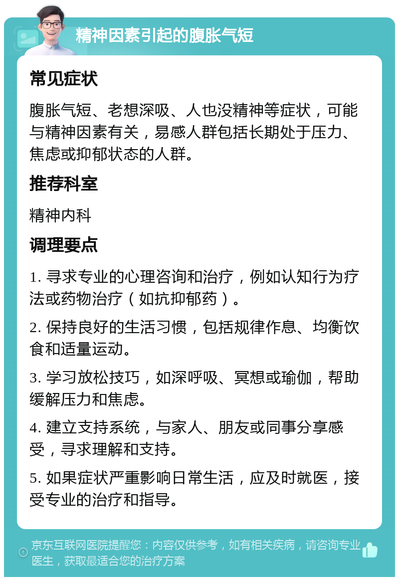 精神因素引起的腹胀气短 常见症状 腹胀气短、老想深吸、人也没精神等症状，可能与精神因素有关，易感人群包括长期处于压力、焦虑或抑郁状态的人群。 推荐科室 精神内科 调理要点 1. 寻求专业的心理咨询和治疗，例如认知行为疗法或药物治疗（如抗抑郁药）。 2. 保持良好的生活习惯，包括规律作息、均衡饮食和适量运动。 3. 学习放松技巧，如深呼吸、冥想或瑜伽，帮助缓解压力和焦虑。 4. 建立支持系统，与家人、朋友或同事分享感受，寻求理解和支持。 5. 如果症状严重影响日常生活，应及时就医，接受专业的治疗和指导。